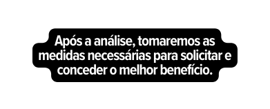 Após a análise tomaremos as medidas necessárias para solicitar e conceder o melhor benefício